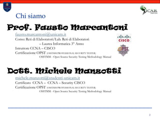 2Chi siamoProf. Fausto Marcantonifausto.marcantoni@unicam.itCorso: Reti di Elaboratori/Lab. Reti di Elaboratori 		– Laurea Informatica 3° AnnoIstruttore CCNA – CISCOCertificazione OPST (OSSTMM PROFESSIONAL SECURITY TESTER)OSSTMM - Open Source Security Testing Methodology Manual Dott. Michele Manzottimichele.manzotti@studenti-unicam.itCertificato  CCNA –  CCNA – Security CISCOCertificazione OPST (OSSTMM PROFESSIONAL SECURITY TESTER)OSSTMM - Open Source Security Testing Methodology Manual 