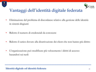 21Vantaggi dell’identità digitale federataEliminazione del problema di discordanze relativo alla gestione delle identità in sistemi disgiuntiRidotto il numero di credenziali da conoscereRidotto il carico dovuto alla disattivazione dei client che non hanno più dirittoL'organizzazione può modificare più velocemente i diritti di accesso basandosi sui ruoliIdentità digitale ed identità federata