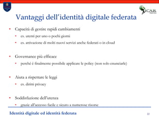 22Vantaggi dell’identità digitale federataCapacità di gestire rapidi cambiamenties. utenti per uno o pochi giornies. attivazione di molti nuovi servizi anche federati o in cloudGovernance più efficace perché è finalmente possibile applicare le policy (non solo enunciarle)Aiuta a rispettare le leggi es. diritti privacySoddisfazione dell’utenza grazie all’accesso facile e sicuro a numerose risorseIdentità digitale ed identità federata