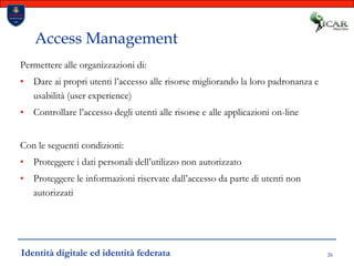 26Access ManagementPermettere alle organizzazioni di:Dare ai propri utenti l’accesso alle risorse migliorando la loro padronanza e usabilità (user experience) Controllare l’accesso degli utenti alle risorse e alle applicazioni on-lineCon le seguenti condizioni:Proteggere i dati personali dell’utilizzo non autorizzatoProteggere le informazioni riservate dall’accesso da parte di utenti non autorizzatiIdentità digitale ed identità federata