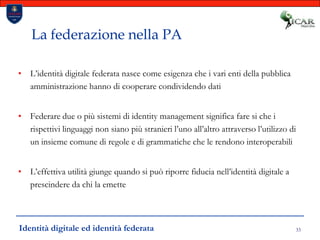 33La federazione nella PAL’identità digitale federata nasce come esigenza che i vari enti della pubblica amministrazione hanno di cooperare condividendo datiFederare due o più sistemi di identity management significa fare si che i rispettivi linguaggi non siano più stranieri l’uno all’altro attraverso l’utilizzo di un insieme comune di regole e di grammatiche che le rendono interoperabiliL’effettiva utilità giunge quando si può riporre fiducia nell’identità digitale a prescindere da chi la emetteIdentità digitale ed identità federata