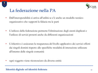 34La federazione nella PADall’interoperabilità si arriva all’utilità se c’è anche un modello tecnico-organizzativo che supporti la fiducia tra le partiL’utilizzo della federazione permette l’eliminazione degli utenti duplicati e l’utilizzo di servizi protetti anche da differenti organizzazioniL’obiettivo è assicurare la trasparenza del livello applicativo dei servizi offerti dai singoli domini rispetto alle specifiche modalità di interazione utilizzate all’interno delle singole comunitàogni soggetto viene riconosciuto da diverse entitàIdentità digitale ed identità federata