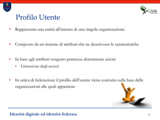 37Profilo UtenteRappresenta una entità all’interno di una singola organizzazioneComposto da un insieme di attributi che ne descrivono le caratteristicheIn base agli attributi vengono permesse determinate azioniLimitazione degli accessiIn ottica di federazione il profilo dell’utente viene costruito sulla base delle organizzazioni alle quali appartieneIdentità digitale ed identità federata