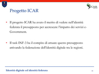 40Progetto ICARIl progetto ICAR ha avuto il merito di vedere nell’identità federata il presupposto per accrescere l’impatto dei servizi e-Government.Il task INF-3 ha il compito di attuare questo presupposto attivando la federazione dell’identità digitale tra le regioni.Identità digitale ed identità federata