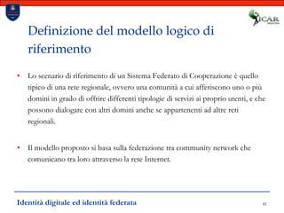 41Definizione del modello logico di riferimentoLo scenario di riferimento di un Sistema Federato di Cooperazione è quello tipico di una rete regionale, ovvero una comunità a cui afferiscono uno o più domini in grado di offrire differenti tipologie di servizi ai proprio utenti, e che possono dialogare con altri domini anche se appartenenti ad altre reti regionali.Il modello proposto si basa sulla federazione tra community network che comunicano tra loro attraverso la rete Internet.Identità digitale ed identità federata