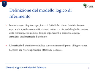 42Definizione del modello logico di riferimentoIn un contesto di questo tipo, i servizi definiti da ciascun dominio facente capo a una specifica comunità possono essere resi disponibili agli altri domini della comunità, così come ai domini appartenenti a comunità diverse, attraverso una interfaccia di dominio.L’interfaccia di dominio costituisce concettualmente il punto di ingresso per l’accesso alle risorse applicative offerte dal dominio.Identità digitale ed identità federata