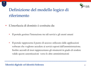 43Definizione del modello logico di riferimentoL’interfaccia di dominio è costituita da:Il portale gestisce l’interazione tra tali servizi e gli utenti umaniIl portale rappresenta il punto di accesso utilizzato dalle applicazioni software che vogliono accedere ai servizi esposti dall’amministrazione. Inoltre accordi di trust rappresentano gli strumenti in grado di rendere valide queste autenticazioni  verso le altre amministrazioniIdentità digitale ed identità federata