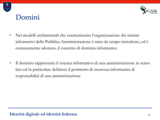 45DominiNei modelli architetturali che caratterizzano l’organizzazione dei sistemi informativi della Pubblica Amministrazione è stato da tempo introdotto, ed è comunemente adottato, il concetto di dominio informaticoIl dominio rappresenta il sistema informativo di una amministrazione in senso lato ed in particolare definisce il perimetro di sicurezza informatica di responsabilità di una amministrazioneIdentità digitale ed identità federata