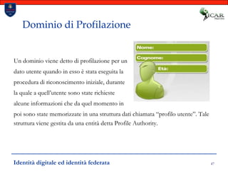 47Dominio di ProfilazioneUn dominio viene detto di profilazione per un dato utente quando in esso è stata eseguita la procedura di riconoscimento iniziale, durante la quale a quell’utente sono state richieste alcune informazioni che da quel momento in poi sono state memorizzate in una struttura dati chiamata “profilo utente”. Tale struttura viene gestita da una entità detta Profile Authority.Identità digitale ed identità federata