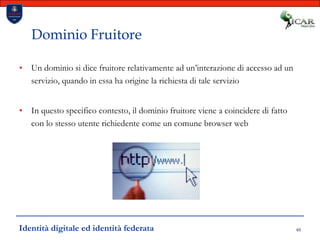 48Dominio FruitoreUn dominio si dice fruitore relativamente ad un’interazione di accesso ad un servizio, quando in essa ha origine la richiesta di tale servizioIn questo specifico contesto, il dominio fruitore viene a coincidere di fatto con lo stesso utente richiedente come un comune browser webIdentità digitale ed identità federata