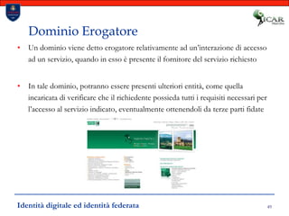 49Dominio ErogatoreUn dominio viene detto erogatore relativamente ad un’interazione di accesso ad un servizio, quando in esso è presente il fornitore del servizio richiestoIn tale dominio, potranno essere presenti ulteriori entità, come quella incaricata di verificare che il richiedente possieda tutti i requisiti necessari per l’accesso al servizio indicato, eventualmente ottenendoli da terze parti fidateIdentità digitale ed identità federata