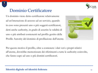 50Dominio CertificatoreUn dominio viene detto certificatore relativamente ad un’interazione di accesso ad un servizio, quando in esso sono presenti uno o più soggetti certificatori, detti anche authority, in grado di asserire la validità di uno o più attributi contenenti nel profilo gestito della Profile Autority del dominio di profilazione dell’utente.Per questo motivo il profilo, oltre a contenere i dati veri e propri relativi all’utente, dovrebbe memorizzare dei riferimenti a tutte le authority coinvolte, che fanno capo ad uno o più domini certificatori.Identità digitale ed identità federata