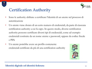 52Certification AuthoritySono le authority abilitate a certificare l’identità di un utente nel processo di autenticazioneUn utente viene dotato di un certo numero di credenziali, da parte di ciascuna certification authority a cui fa capo. In questo modo, diverse certification authority possono certificare diversi tipi di credenziali, come ad esempio credenziali costituite da un nome utente e password, oppure da codice fiscale e PINUn utente potrebbe avere un profilo contenente credenziali certificate da più di una certification authorityIdentità digitale ed identità federata