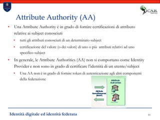 55Attribute Authority (AA)Una Attribute Authority è in grado di fornire certificazioni di attributo relative ai subject conosciutitutti gli attributi conosciuti di un determinato subjectcertificazione del valore (o dei valori) di uno o più  attributi relativi ad uno specifico subjectIn generale, le Attribute Authorities (AA) non si comportano come Identity Provider e non sono in grado di certificare l’identità di un utente/subjectUna AA non è in grado di fornire token di autenticazione agli altri componenti della federazioneIdentità digitale ed identità federata
