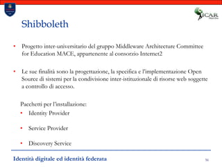 56ShibbolethProgetto inter-universitario del gruppo MiddlewareArchitectureCommitteeforEducation MACE, appartenente al consorzio Internet2Le sue finalità sono la progettazione, la specifica e l’implementazione Open Source di sistemi per la condivisione inter-istituzionale di risorse web soggette a controllo di accesso.Pacchetti per l’installazione:Identity ProviderService ProviderDiscovery ServiceIdentità digitale ed identità federata