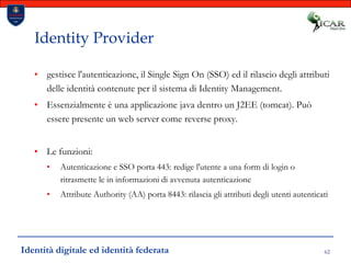 62Identity Providergestisce l'autenticazione, il Single Sign On (SSO) ed il rilascio degli attributi delle identità contenute per il sistema di Identity Management.Essenzialmente è una applicazione java dentro un J2EE (tomcat). Può essere presente un web server come reverse proxy.Le funzioni:Autenticazione e SSO porta 443: redige l'utente a una form di login o ritrasmette le in informazioni di avvenuta autenticazioneAttribute Authority (AA) porta 8443: rilascia gli attributi degli utenti autenticatiIdentità digitale ed identità federata