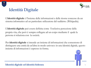 7Identità DigitaleL'identità digitale è l'insieme delle informazioni e delle risorse concesse da un sistema informatico ad un particolare utilizzatore del suddetto. (Wikipedia).L'identità digitale può essere definita come  l’esclusiva percezione della propria vita, che però è sempre collegata ad un corpo mediante il  quale la persona si relaziona con  la società.Per identità digitale si intende un insieme di informazioni che consentono di distinguere una entità da un'altra in modo univoco: in una identità digitale, questo insieme di informazioni è espresso in forma. Identità digitale ed identità federata