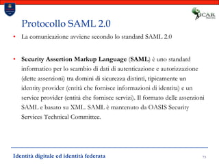 73Protocollo SAML 2.0La comunicazione avviene secondo lo standard SAML 2.0Security Assertion Markup Language (SAML) è uno standard informatico per lo scambio di dati di autenticazione e autorizzazione (dette asserzioni) tra domini di sicurezza distinti, tipicamente un identity provider (entità che fornisce informazioni di identita) e un service provider (entità che fornisce servizi). Il formato delle asserzioni SAML e basato su XML. SAML è mantenuto da OASIS Security Services Technical Committee.Identità digitale ed identità federata