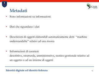 76MetadatiSono informazioni su informazioniDati che riguardano i datiDescrizioni di oggetti elaborabili automaticamente detti  “machine understandable” relativi ad una risorsaInformazioni di carattere descrittivo, strutturale, amministrativo, tecnico-gestionale relative ad un oggetto o ad un insieme di oggettiIdentità digitale ed identità federata