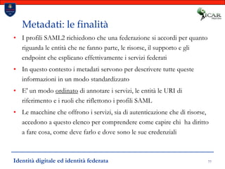 77Metadati: le finalitàI profili SAML2 richiedono che una federazione si accordi per quanto riguarda le entità che ne fanno parte, le risorse, il supporto e gli endpoint che esplicano effettivamente i servizi federatiIn questo contesto i metadati servono per descrivere tutte queste informazioni in un modo standardizzatoE' un modo ordinato di annotare i servizi, le entità le URI di riferimento e i ruoli che riflettono i profili SAMLLe macchine che offrono i servizi, sia di autenticazione che di risorse, accedono a questo elenco per comprendere come capire chi  ha diritto a fare cosa, come deve farlo e dove sono le sue credenzialiIdentità digitale ed identità federata