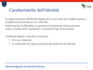 8Caratteristiche dell’identitàLa rappresentazione dell’identità digitale deve essere tanto più completa quanto è complessa la transazione in cui è coinvolta. Infatti il grado di affidabilità e le quantità di informazioni richiesti possono variare in modo molto significativo a seconda del tipo di transazione.Un’identità digitale è articolata in due parti:Chi uno è (identità)Le credenziali che ognuno possiede (gli attributi di tale identità)Identità digitale ed identità federata