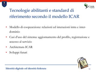 82Tecnologie abilitanti e standard di riferimento secondo il modello ICARModello di coopearzione: relazioni ed interazioni intra e inter-dominioCasi d’uso del sistema: aggiornamento del profilo, registrazione e accesso al servizioArchitettura ICARSviluppi futuriIdentità digitale ed identità federata