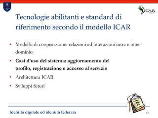 83Tecnologie abilitanti e standard di riferimento secondo il modello ICARModello di coopearzione: relazioni ed interazioni intra e inter-dominioCasi d’uso del sistema: aggiornamento del profilo, registrazione e accesso al servizioArchitettura ICARSviluppi futuriIdentità digitale ed identità federata