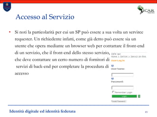 85Accesso al ServizioSi noti la particolarità per cui un SP può essere a sua volta un servirce requester. Un richiedente infatti, come già detto può essere sia un utente che opera mediante un browser web per contattare il front-end di un servizio, che il front-end dello stesso servizio,che deve contattare un certo numero di fornitori di servizi di back-end per completare la procedura di accessoIdentità digitale ed identità federata