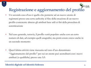 86Registrazione e aggiornamento del profiloUn secondo caso d’uso è quello che permette ad un nuovo utente di registrarsi presso una certa authority al fine della creazione di un nuovo profilo contenente almeno gli attributi base utili ai fini della procedura di autenticazioneNel caso generale, tuttavia, il profilo verrà popolato anche con un certo numero di dati, ad esempio quelli anagrafici, ma potrà essere esteso anche in un secondo momentoQuest’ultima attività viene riassunta nel caso d’uso denominato “Aggiornamento del profilo” per cui un utente può accreditarsi con i nuovi attributi (o qualifiche) presso una AAIdentità digitale ed identità federata