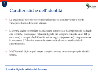 9Caratteristiche dell’identitàLe credenziali possono essere numericamente e qualitativamente molto variegate e hanno differenti utilizzi. L’identità digitale completa è abbastanza complessa e ha implicazioni sia legali che tecniche. Comunque, l’identità digitale più semplice consiste in un ID (o username) e una parola di identificazione segreta(o password). In questo caso lo username è l’identità, mentre la password è chiamata credenziale di autenticazione. Ma l’ identità digitale può essere complessa come una vera e propria identità umana.Identità digitale ed identità federata