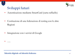 97Sviluppi futuriAutenticazione mediante SmartCard (carta raffaello)Costituzione di una federazione di testing con le altre RegioniIntegrazione con i servizi di Google….Identità digitale ed identità federata