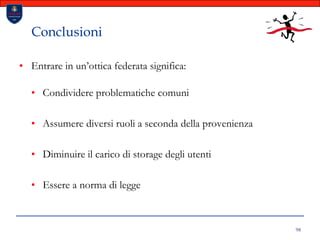 98ConclusioniEntrare in un’ottica federata significa:Condividere problematiche comuniAssumere diversi ruoli a seconda della provenienzaDiminuire il carico di storage degli utentiEssere a norma di legge