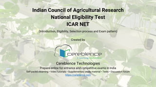 Indian Council of Agricultural Research
National Eligibility Test
ICAR NET
(Introduction, Eligibility, Selection process and Exam pattern)
Created by
Cereblence Technologies
Prepare online for entrance and competitive exams in India
Self-paced elearning • Video tutorials • Supplementary study material • Tests • Discussion forum
https://cereblence.com
 