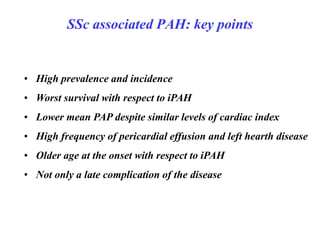 SSc associated PAH: key points
• High prevalence and incidence
• Worst survival with respect to iPAH
• Lower mean PAP despite similar levels of cardiac index
• High frequency of pericardial effusion and left hearth disease
• Older age at the onset with respect to iPAH
• Not only a late complication of the disease
 