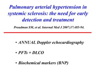 Pulmonary arterial hypertension in
systemic sclerosis: the need for early
detection and treatment
Proudman SM, et al. Internal Med J 2007;37:485-94.
• ANNUAL Doppler echocardiography
• PFTs + DLCO
• Biochemical markers (BNP)
 