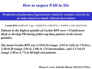 How to suspect PAH in SSc
Meune C, et al. Arthritis Rheum 2011;63:2790-6.
Cochin RPS=0.0001107 x age + 0.0207818 x (100-FVC) + 0.04905 x (150- DLCO/AV)
Prediction of pulmonary hypertension related to systemic sclerosis by
an index based on simple clinical observations
Patients in the highest quintile of Cochin RPS were >35-fold more
likely to develop PH during follow-up than patients in the lowest
quintiles.
The mean Cochin RPS was 1.39±0.56 (range -2.03 to 2.03) in 176 low-,
2.48±0.28 (range 2.04 to 2.98) in 176 intermediate-, and 3.57±0.45
(range 2.98 to 4.77) in 88 high-risk patients.
 