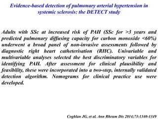 Evidence-based detection of pulmonary arterial hypertension in
systemic sclerosis: the DETECT study
Coghlan JG, et al. Ann Rheum Dis 2014;73:1340-1349
Adults with SSc at increased risk of PAH (SSc for >3 years and
predicted pulmonary diffusing capacity for carbon monoxide <60%)
underwent a broad panel of non-invasive assessments followed by
diagnostic right heart catheterisation (RHC). Univariable and
multivariable analyses selected the best discriminatory variables for
identifying PAH. After assessment for clinical plausibility and
feasibility, these were incorporated into a two-step, internally validated
detection algorithm. Nomograms for clinical practice use were
developed.
 