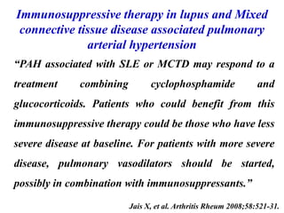 Immunosuppressive therapy in lupus and Mixed
connective tissue disease associated pulmonary
arterial hypertension
Jais X, et al. Arthritis Rheum 2008;58:521-31.
“PAH associated with SLE or MCTD may respond to a
treatment combining cyclophosphamide and
glucocorticoids. Patients who could benefit from this
immunosuppressive therapy could be those who have less
severe disease at baseline. For patients with more severe
disease, pulmonary vasodilators should be started,
possibly in combination with immunosuppressants.”
 