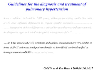 Guidelines for the diagnosis and treatment of
pulmonary hypertension
Some conditions included in PAH group, although presenting similarities with
IPAH, bear sufficient differences to require specific comments……………………
……..Recognition of these differences is critical because they may influence not only
the diagnostic approach but also the global management of PAH……………..
……In CTD associated PAH, symptoms and clinical presentation are very similar to
those of IPAH and occasional patients thought to have IPAH can be identified as
having an associated CTD……………………….
Galié N, et al. Eur Heart J 2009;30:2493–537.
 