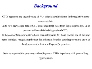 CTDs represent the second cause of PAH after idiopathic forms in the registries up to
now available.
Up to now prevalence data of CTD associated PAH raise from the regular follow-up of
patients with established diagnosis of CTD.
In the case of SSc, new criteria have been released in 2013 and PAH is one of the new
items included, recognizing the fact that this manifestation could represent the onset of
the disease as the first non Raynaud’s symptom
No data reported the prevalence of undiagnosed CTDs in patients with precapillary
hypertension.
Background
 