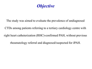The study was aimed to evaluate the prevalence of undiagnosed
CTDs among patients referring to a tertiary cardiology centre with
right heart catheterization (RHC)-confirmed PAH, without previous
rheumatology referral and diagnosed/suspected for iPAH.
Objective
 