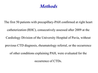 The first 50 patients with precapillary-PAH confirmed at right heart
catheterization (RHC), consecutively assessed after 2009 at the
Cardiology Division of the University Hospital of Pavia, without
previous CTD diagnosis, rheumatology referral, or the occurrence
of other conditions explaining PAH, were evaluated for the
occurrence of CTDs.
Methods
 