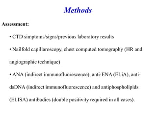 Assessment:
• CTD simptoms/signs/previous laboratory results
• Nailfold capillaroscopy, chest computed tomography (HR and
angiographic technique)
• ANA (indirect immunofluorescence), anti-ENA (ELiA), anti-
dsDNA (indirect immunofluorescence) and antiphospholipids
(ELISA) antibodies (double positivity required in all cases).
Methods
 