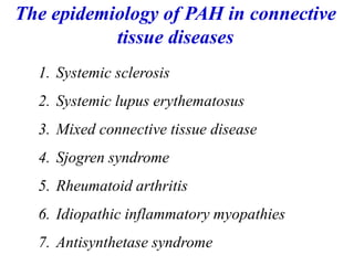 1. Systemic sclerosis
2. Systemic lupus erythematosus
3. Mixed connective tissue disease
4. Sjogren syndrome
5. Rheumatoid arthritis
6. Idiopathic inflammatory myopathies
7. Antisynthetase syndrome
The epidemiology of PAH in connective
tissue diseases
 