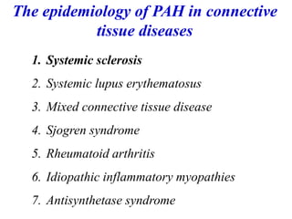 1. Systemic sclerosis
2. Systemic lupus erythematosus
3. Mixed connective tissue disease
4. Sjogren syndrome
5. Rheumatoid arthritis
6. Idiopathic inflammatory myopathies
7. Antisynthetase syndrome
The epidemiology of PAH in connective
tissue diseases
 