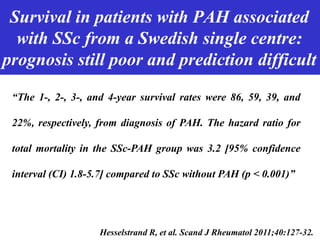 Survival in patients with PAH associated
with SSc from a Swedish single centre:
prognosis still poor and prediction difficult
Humbert M. JACC 2004Hesselstrand R, et al. Scand J Rheumatol 2011;40:127-32.
“The 1-, 2-, 3-, and 4-year survival rates were 86, 59, 39, and
22%, respectively, from diagnosis of PAH. The hazard ratio for
total mortality in the SSc-PAH group was 3.2 [95% confidence
interval (CI) 1.8-5.7] compared to SSc without PAH (p < 0.001)”
 