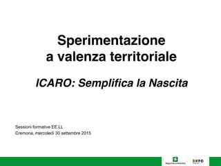 Sperimentazione
a valenza territoriale
ICARO: Semplifica la Nascita
Sessioni formative EE.LL
Cremona, mercoledì 30 settembre 2015
 