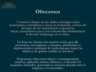 OfrecemosA nuestros clientes ser sus aliados estratégicos para posicionarse, consolidarse y crecer en el mercado, a través del destaque de sus características corporativas únicas, características que si son comunicadas eficientemente lo llevarán al liderazgo en su rubro.En Icaro los clientes son nuestros socios, por ello asesoramos, investigamos, evaluamos, planificamos e implementamos estrategias de marketing para lograr los objetivos de quienes confían en nosotros.Proponemos ideas innovadoras y estratégicamente creativas, aplicando tácticas eficientes y evaluando los resultados obtenidos, generando la conexión deseada entre la empresa y el consumidor.