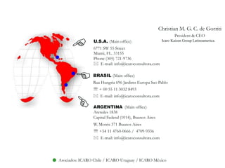    Christian M. G. C. de GorritiPresident & CEO  Icaro KaizenGroupLatinoamerica.EU.S.A. (Main office)6771 SW 55 StreetMiami, FL. 33155Phone (305) 721-9736*  E-mail: info@icaroconsultora.comEBRASIL (Main office)Rua Hungría 696 Jardims Europa Sao Pablo  + 00 55 11 3032 8493*  E-mail: info@icaroconsultora.comEARGENTINA  (Main office)Arenales 1838 Capital Federal (1014), Buenos AiresW. Morris 371 Buenos Aires +54 11 4760-0666 /  4709-9336 *  E-mail: info@icaroconsultora.comAsociados: ICARO Chile / ICARO Uruguay / ICAROMéxico