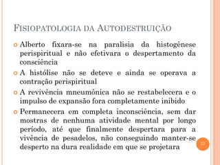 12
FISIOPATOLOGIA DA AUTODESTRUIÇÃO
 Alberto fixara-se na paralisia da histogênese
perispiritual e não efetivara o despertamento da
consciência
 A histólise não se deteve e ainda se operava a
contração perispiritual
 A revivência mneumônica não se restabelecera e o
impulso de expansão fora completamente inibido
 Permanecera em completa inconsciência, sem dar
mostras de nenhuma atividade mental por longo
período, até que finalmente despertara para a
vivência de pesadelos, não conseguindo manter-se
desperto na dura realidade em que se projetara
 